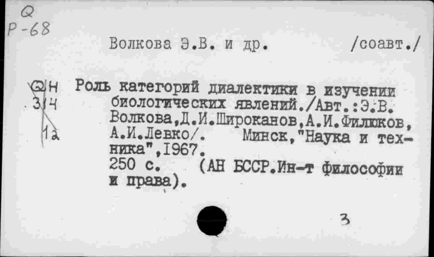 ﻿<2 Р-63
Волкова Э.В. и др.
/соавт./
Н Роль категорий диалектики в изучении
4 биологических явлений./Авт.:Э;В.
Волкова, Д. И. Широкая ов, А. И. Филиков,
11 А.И.Левко/. Минск,"Наука и техника", 1967.
250 с. (АН БССР.Ин-т философии и права).
